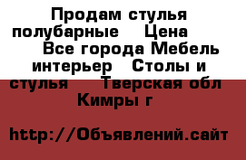 Продам стулья полубарные  › Цена ­ 13 000 - Все города Мебель, интерьер » Столы и стулья   . Тверская обл.,Кимры г.